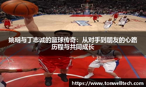 姚明与丁志诚的篮球传奇：从对手到朋友的心路历程与共同成长